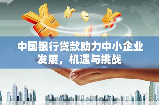 民勤中国银行贷款助力中小企业发展，机遇与挑战